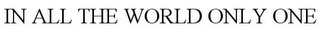 IN ALL THE WORLD ONLY ONE trademark