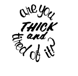 ARE YOU THICK AND TIRED OF IT ?