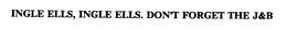 INGLE ELLS, INGLE ELLS. DON'T FORGET THE J&B