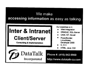 WE MAKE ACCESSING INFORMATION AS EASY AS TALKING INTER & INTRANET CLIENT/SERVER CONSULTING & IMPLEMENTATION T DATA TALK INCORPORATED OUR EXPERTISE IS IN: WEB INTEGRATION ORACLE; SQL-SERVER UNIX; NT; NOVELL POWERBUILDER; LOTUSNOTES; DEVELOPER 2000 C; C++ HTML; JAVA; CGI PHONE#: (415) 842-9960 HTTP://WWW.DATATALK-CA.COM