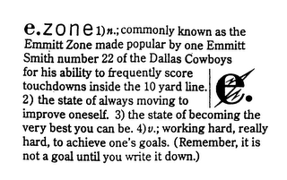 E.ZONE 1) N.; COMMONLY KNOWN AS THE EMMITT ZONE MADE POPULAR BY ONE EMMITT SMITH NUMBER 22 OF THE DALLAS COWBOYS FOR HIS ABILITY TO FREQUENTLY SCORE TOUCHDOWNS INSIDE THE 10 YARD LINE. 2) THE STATE OF ALWAYS MOVING TO IMPROVE ONESELF. 3) THE STATE OF BECOMING THE VERY BEST YOU CAN BE. 4) V.; WORKING HARD, REALLY HARD, TO ACHIEVE ONE'S GOALS. (REMEMBER, IT IS NOT A GOAL UNTIL YOU WRITE IT DOWN.)