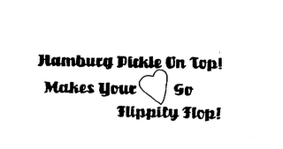 HAMBURG PICKLE ON TOP! MAKES YOUR HEARTGO FLIPPITY FLOP!