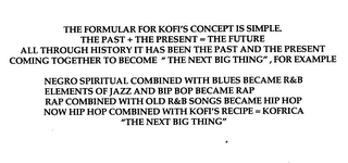 THE FORMULAR FOR KOFI'S CONCEPT IS SIMPLE.  THE PAST + THE PRESENT = THE FUTURE ALL THROUGH HISTORY IT HAS BEEN THE PAST AND THE PRESENT COMING TOGETHER TO BECOME THE NEXT BIG THING" FOR EXAMPLE NEGRO SPIRITUAL COMBINED WITH BLUES BECAME  R & B  ELEMENTS OF JAZZ AND BIP BOP BECAME RAP RAP COMBINED WITH OLD  R & B  SONGS BECAME HIP HOP NOW HIP HOP COMBINED WITH KOFI'S RECIPE = KOFRICA "THE NEXT BIG THING"