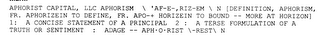 APHORIST CAPITAL, LLC APHORISM \ 'AF-E-,RIZ-EM \ N [DEFINITION, APHORISM, FR. APHORIZEIN TO DEFINE, FR. APO-+ HORIZEIN TO BOUND -- MORE AT HORIZON] 1: A CONCISE STATEMENT OF A PRINCIPAL 2 : A TERSE FORMULATION OF A TRUTH OR SENTIMENT : ADAGE -- APH·O·RIST \-REST\ N