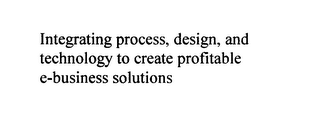 INTEGRATING PROCESS, DESIGN, AND TECHNOLOGY TO CREATE PROFITABLE E-BUSINESS SOLUTIONS