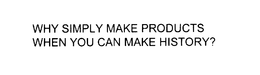 WHY SIMPLY MAKE PRODUCTS WHEN YOU CAN MAKE HISTORY?