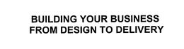 BUILDING YOUR BUSINESS FROM DESIGN TO DELIVERY