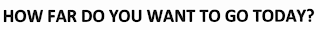HOW FAR DO YOU WAN TO GO TODAY?