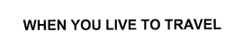WHEN YOU LIVE TO TRAVEL