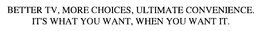 BETTER TV, MORE CHOICES, ULTIMATE CONVENIENCE.  IT'S WHAT YOU WANT, WHEN YOU WANT IT.