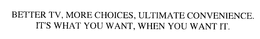 BETTER TV, MORE CHOICES, ULTIMATE CONVENIENCE.  IT'S WHAT YOU WANT, WHEN YOU WANT IT.