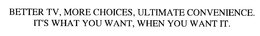 BETTER TV, MORE CHOICES, ULTIMATE CONVENIENCE.  IT'S WHAT YOU WANT, WHEN YOU WANT IT.