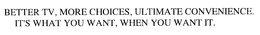 BETTER TV, MORE CHOICES, ULTIMATE CONVENIENCE.  IT'S WHAT YOU WANT, WHEN YOU WANT IT.