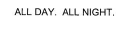 ALL DAY. ALL NIGHT.