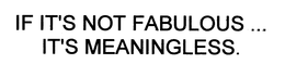 IF IT'S NOT FABULOUS... IT'S MEANINGLESS.