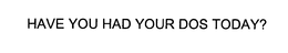 HAVE YOU HAD YOUR DOS TODAY?