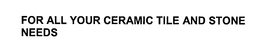 FOR ALL YOUR CERAMIC TILE AND STONE NEEDS