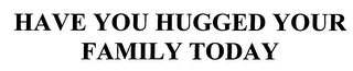 HAVE YOU HUGGED YOUR FAMILY TODAY