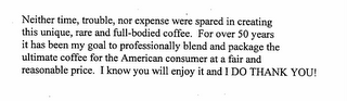 NEITHER TIME, TROUBLE, NOR EXPENSE WERE SPARED IN CREATING THIS UNIQUE, RARE AND FULL-BODIED COFFEE.  FOR OVER 50 YEARS IT HAS BEEN MY GOAL TO PROFESSIONALLY BLEND AND PACKAGE THE ULTIMATE COFFEE FOR THE AMERICAN CONSUMER AT A FAIR AND REASONABLE PRICE.  I KNOW YOU WILL ENJOY IT AND I DO THANK YOU!