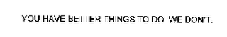 YOU HAVE BETTER THINGS TO DO. WE DON'T.