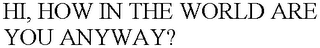 HI, HOW IN THE WORLD ARE YOU ANYWAY?