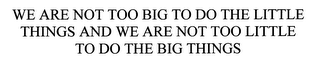 WE ARE NOT TOO BIG TO DO THE LITTLE THINGS AND WE ARE NOT TOO LITTLE TO DO THE BIG THINGS