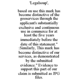 'LEGALSOUP', BASED ON USE THIS MARK HAS BECOME DISTINCTIVE OF THE GOOSERVICES THROUGH THE APPLICANT'S SUBSTANTIALLY EXCLUSIVE AND CONTINUOUS USE IN COMMERCE FOR AT LEAST THE FIVE YEARS IMMEDIATELY BEFORE THE DATE OF THIS STATEMENT." :SIMILARLY, THIS MARK HAS BECOME DISTINCTIVE OF OUR SERVICES, AS DEMONSTRATED BY THE SUBMITTED EVIDENCE." EVIDENCE TO SUPPORT THIS PART OF OUR CLAIM IS SUBMITTED AS JPG FILES.