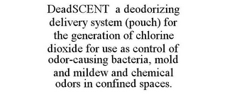 DEADSCENT A DEODORIZING DELIVERY SYSTEM (POUCH) FOR THE GENERATION OF CHLORINE DIOXIDE FOR USE AS CONTROL OF ODOR-CAUSING BACTERIA, MOLD AND MILDEW AND CHEMICAL ODORS IN CONFINED SPACES.