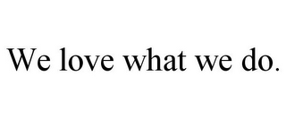 WE LOVE WHAT WE DO.