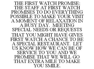 THE FIRST WATCH PROMISE: THE STAFF AT FIRST WATCH PROMISES TO DO EVERYTHING POSSIBLE TO MAKE YOUR VISIT A MOMENT OF RELAXATION IN A BUSY DAY. MEETING SPECIAL NEEDS OR REQUESTS THAT YOU MIGHT HAVE GIVES FIRST WATCH A CHANCE TO BE A SPECIAL RESTAURANT. LET US KNOW HOW WE CAN BE OF SERVICE TO YOU AND WE PROMISE THAT WE WILL GO THAT EXTRA MILE TO MAKE YOU SMILE.