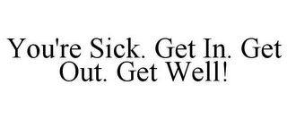 YOU'RE SICK. GET IN. GET OUT. GET WELL!