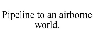 PIPELINE TO AN AIRBORNE WORLD.