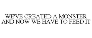 WE'VE CREATED A MONSTER AND NOW WE HAVE TO FEED IT