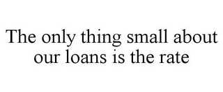 THE ONLY THING SMALL ABOUT OUR LOANS IS THE RATE