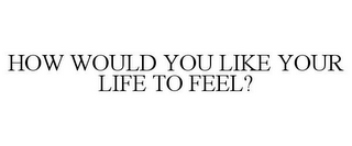 HOW WOULD YOU LIKE YOUR LIFE TO FEEL?