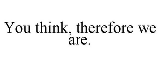 YOU THINK, THEREFORE WE ARE.