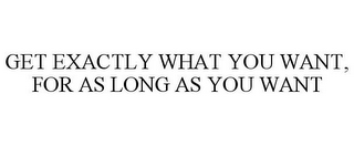 GET EXACTLY WHAT YOU WANT, FOR AS LONG AS YOU WANT