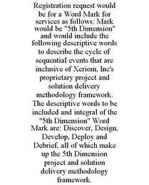 REGISTRATION REQUEST WOULD BE FOR A WORD MARK FOR SERVICES AS FOLLOWS: MARK WOULD BE "5TH DIMENSION" AND WOULD INCLUDE THE FOLLOWING DESCRIPTIVE WORDS TO DESCRIBE THE CYCLE OF SEQUENTIAL EVENTS THAT ARE INCLUSIVE OF XERIOM, INC'S PROPRIETARY PROJECT AND SOLUTION DELIVERY METHODOLOGY FRAMEWORK. THE DESCRIPTIVE WORDS TO BE INCLUDED AND INTEGRAL OF THE "5TH DIMENSION" WORD MARK ARE: DISCOVER, DESIGN, DEVELOP, DEPLOY AND DEBRIEF, ALL OF WHICH MAKE UP THE 5TH DIMENSION PROJECT AND SOLUTION DELIVERY METHODOLOGY FRAMEWORK.