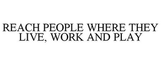 REACH PEOPLE WHERE THEY LIVE, WORK AND PLAY