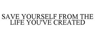 SAVE YOURSELF FROM THE LIFE YOU'VE CREATED