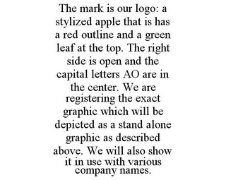 THE MARK IS OUR LOGO: A STYLIZED APPLE THAT IS HAS A RED OUTLINE AND A GREEN LEAF AT THE TOP. THE RIGHT SIDE IS OPEN AND THE CAPITAL LETTERS AO ARE IN THE CENTER. WE ARE REGISTERING THE EXACT GRAPHIC WHICH WILL BE DEPICTED AS A STAND ALONE GRAPHIC AS DESCRIBED ABOVE. WE WILL ALSO SHOW IT IN USE WITH VARIOUS COMPANY NAMES.