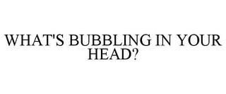 WHAT'S BUBBLING IN YOUR HEAD?