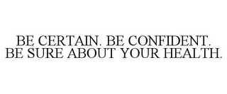 BE CERTAIN. BE CONFIDENT. BE SURE ABOUT YOUR HEALTH.