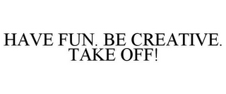 HAVE FUN. BE CREATIVE. TAKE OFF!