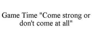 GAME TIME "COME STRONG OR DON'T COME AT ALL"