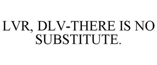 LVR, DLV-THERE IS NO SUBSTITUTE.