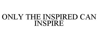 ONLY THE INSPIRED CAN INSPIRE