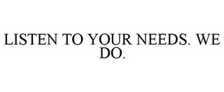 LISTEN TO YOUR NEEDS. WE DO.