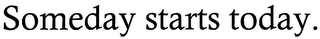 SOMEDAY STARTS TODAY.