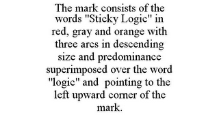 THE MARK CONSISTS OF THE WORDS "STICKY LOGIC" IN RED, GRAY AND ORANGE WITH THREE ARCS IN DESCENDING SIZE AND PREDOMINANCE SUPERIMPOSED OVER THE WORD "LOGIC" AND POINTING TO THE LEFT UPWARD CORNER OF THE MARK.